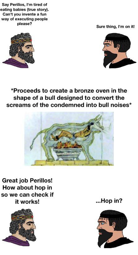 The brazen bull was a method of a execution invented by Perillos of Athens, by the order of Phalaris. nevertheless, when Perillos presented to him his (horrible) invention, Phalaris decided to execute him by putting him in his invention.