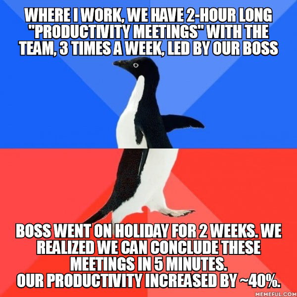 When boss came back and find out, he went mad as f**k, threatening to fire everyone... I just don't get it. We are more productive without meetings, earn more money, boss gets more. So why the f**k does he want them. To feel relevant? No one cares ab