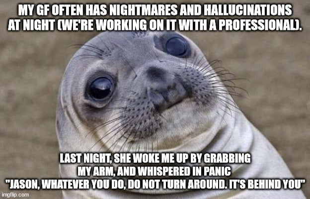 I thought I could handle this issue, but that moment, being woken up in total darkness, her squeezing my arm and saying these words - I nearly pissed myself. F**k this shit, I'm out