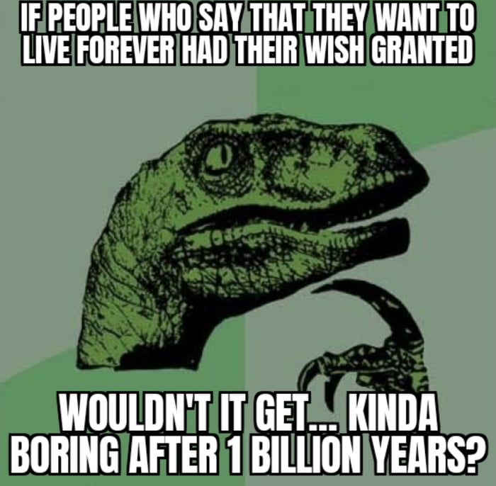 I mean, everyone and everything you loved and cared for are LONG gone.... and eventually the universe will die, so....