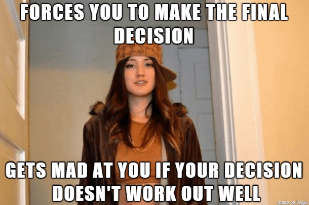 The conundrum with my spouse on many decisions (even choosing restaurants). If you're going to be angry about potential wrong choices, then maybe share some responsibility in the decision making?