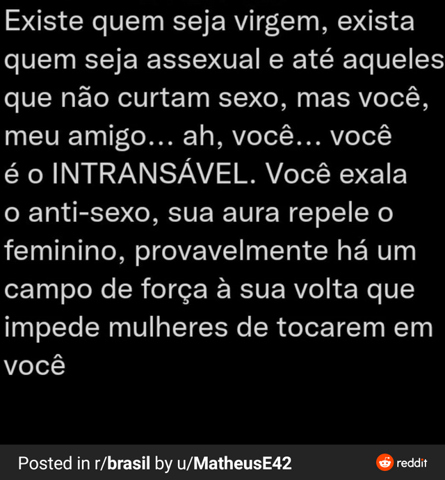 "There are people who are virgin, there are assexual people and people who don't enjoy sex, but you my friend... Ah, you... you're the unfuckable. You exhale the antisex, your aura repeals the feminine, probably there is a force field around you that